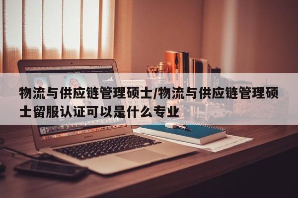 物流与供应链管理硕士/物流与供应链管理硕士留服认证可以是什么专业