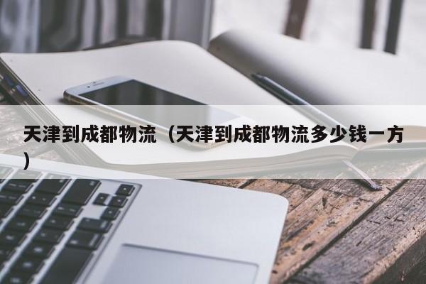 天津到成都物流(天津到成都物流多少钱一方)