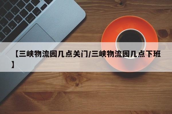 【三峡物流园几点关门/三峡物流园几点下班】