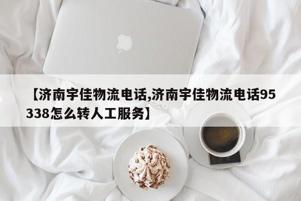 【济南宇佳物流电话,济南宇佳物流电话95338怎么转人工服务】