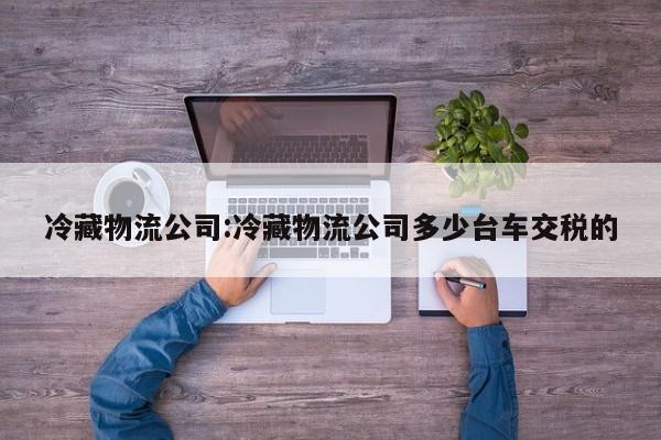 冷藏物流公司:冷藏物流公司多少台车交税的