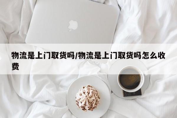 物流是上门取货吗/物流是上门取货吗怎么收费