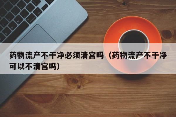 药物流产不干净必须清宫吗(药物流产不干净可以不清宫吗)
