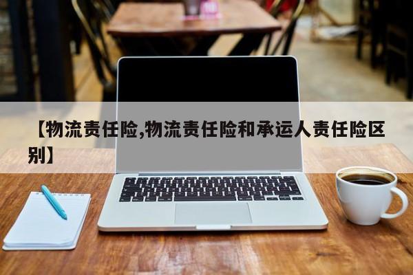 【物流责任险,物流责任险和承运人责任险区别】