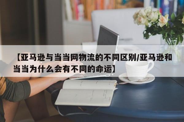 【亚马逊与当当网物流的不同区别/亚马逊和当当为什么会有不同的命运】