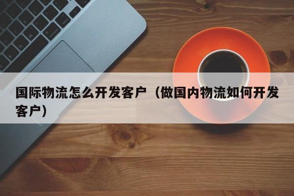 国际物流怎么开发客户(做国内物流如何开发客户)