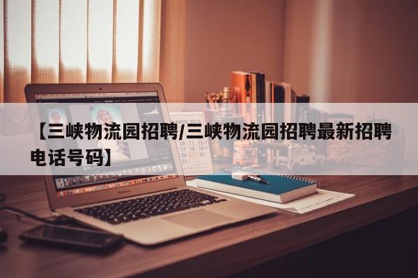 【三峡物流园招聘/三峡物流园招聘最新招聘电话号码】