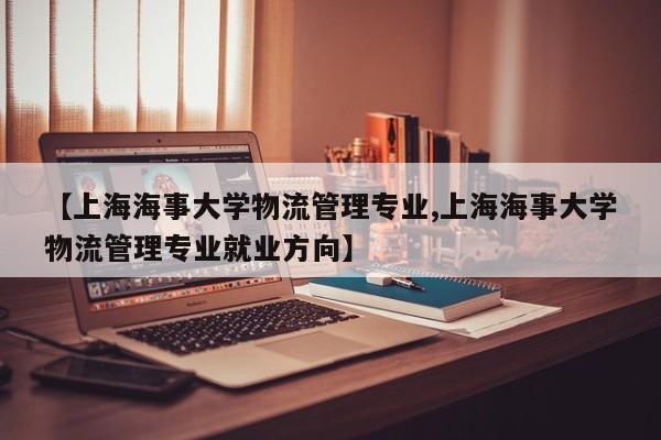 【上海海事大学物流管理专业,上海海事大学物流管理专业就业方向】