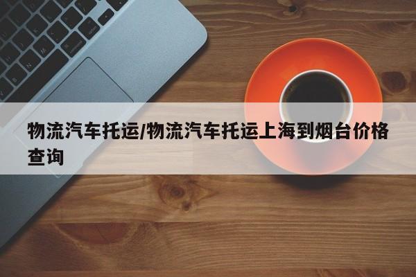 物流汽车托运/物流汽车托运上海到烟台价格查询