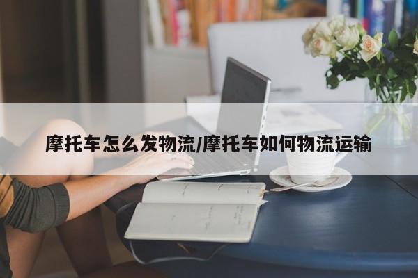 摩托车怎么发物流/摩托车如何物流运输