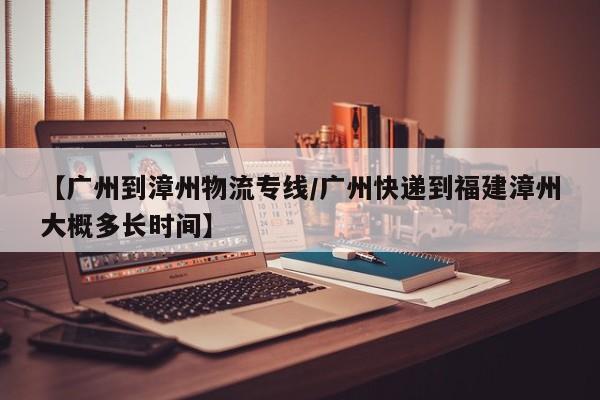 【广州到漳州物流专线/广州快递到福建漳州大概多长时间】