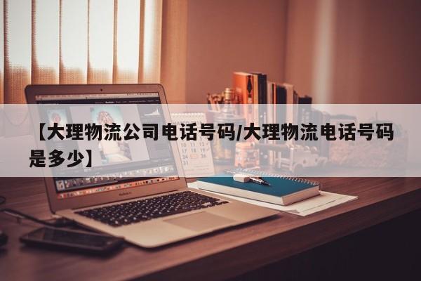 【大理物流公司电话号码/大理物流电话号码是多少】